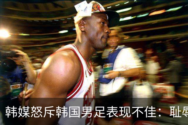 韩媒怒斥韩国男足表现不佳：耻辱！世界杯历史最低水平，难以晋级32强
